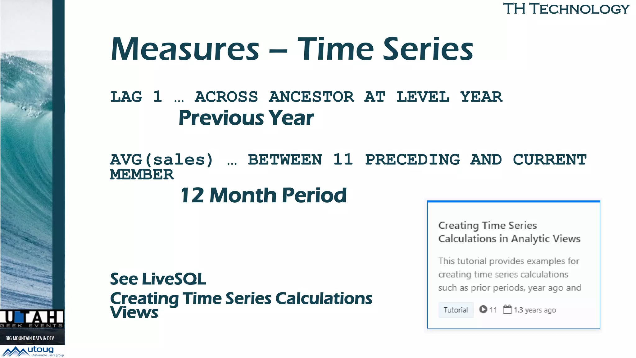 TH TechnologyTH Technology
Measures – Time Series
LAG 1 … ACROSS ANCESTOR AT LEVEL YEAR
Previous Year
AVG(sales) … BETWEEN 11 PRECEDING AND CURRENT
MEMBER
12 Month Period
See LiveSQL
Creating Time Series Calculations in Analytic
Views
 