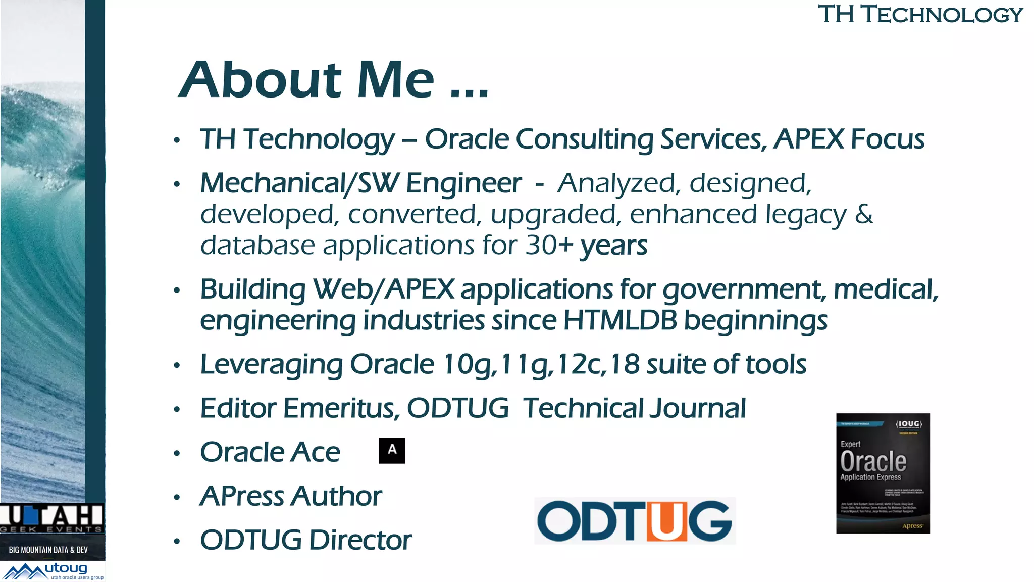 TH TechnologyTH Technology
About Me …
• TH Technology – Oracle Consulting Services, APEX Focus
• Mechanical/SW Engineer - Analyzed, designed,
developed, converted, upgraded, enhanced legacy &
database applications for 30+ years
• Building Web/APEX applications for government, medical,
engineering industries since HTMLDB beginnings
• Leveraging Oracle 10g,11g,12c,18 suite of tools
• Editor Emeritus, ODTUG Technical Journal
• Oracle Ace
• APress Author
• ODTUG Director
 
