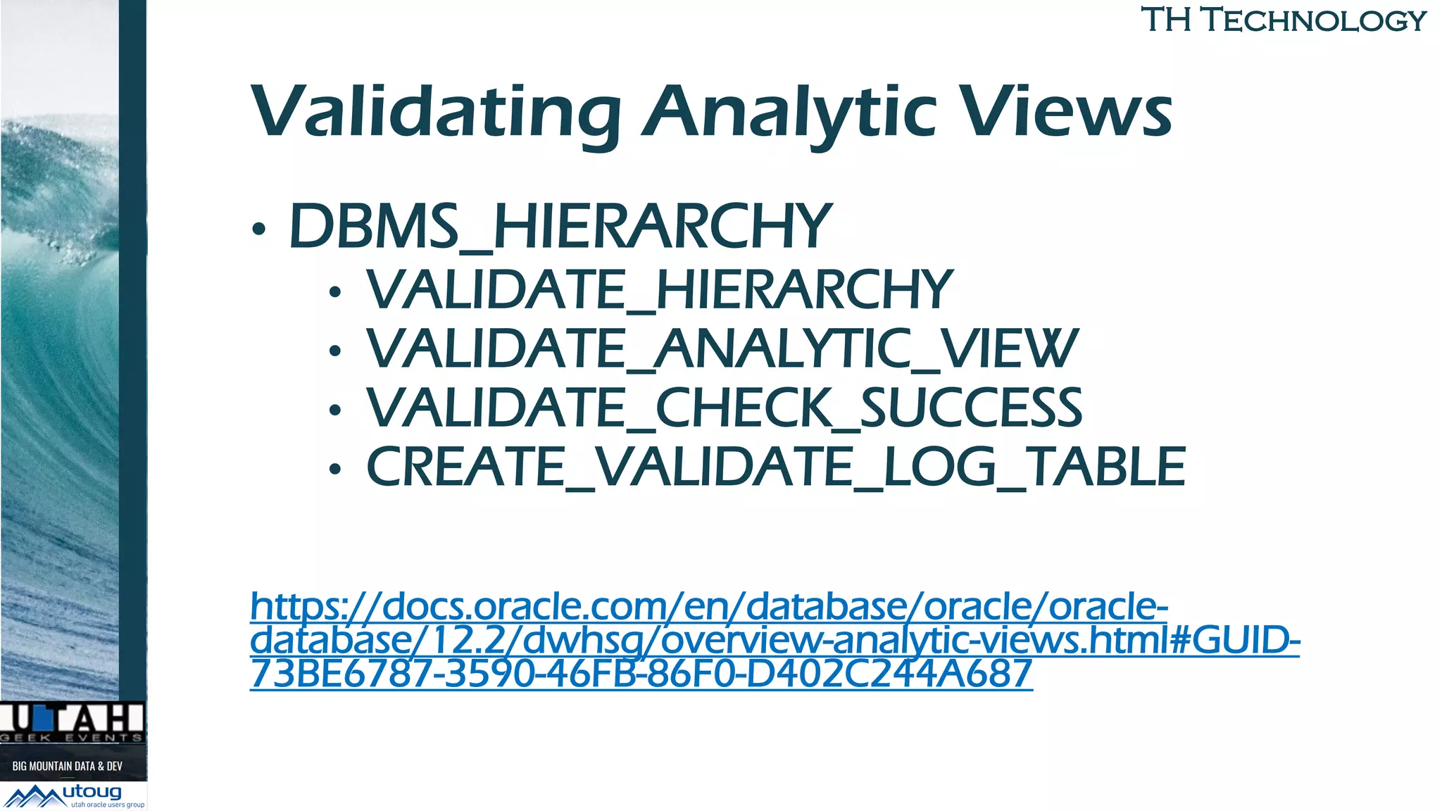 TH TechnologyTH Technology
Validating Analytic Views
• DBMS_HIERARCHY
• VALIDATE_HIERARCHY
• VALIDATE_ANALYTIC_VIEW
• VALIDATE_CHECK_SUCCESS
• CREATE_VALIDATE_LOG_TABLE
https://docs.oracle.com/en/database/oracle/oracle-
database/12.2/dwhsg/overview-analytic-views.html#GUID-
73BE6787-3590-46FB-86F0-D402C244A687
 