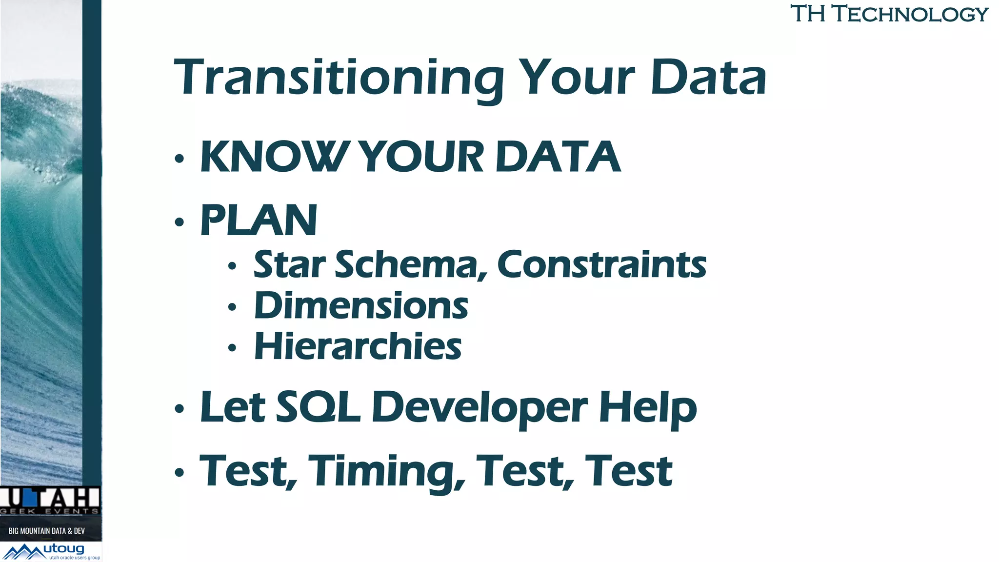 TH TechnologyTH Technology
Transitioning Your Data
• KNOW YOUR DATA
• PLAN
• Star Schema, Constraints
• Dimensions
• Hierarchies
• Let SQL Developer Help
• Test, Timing, Test, Test
 