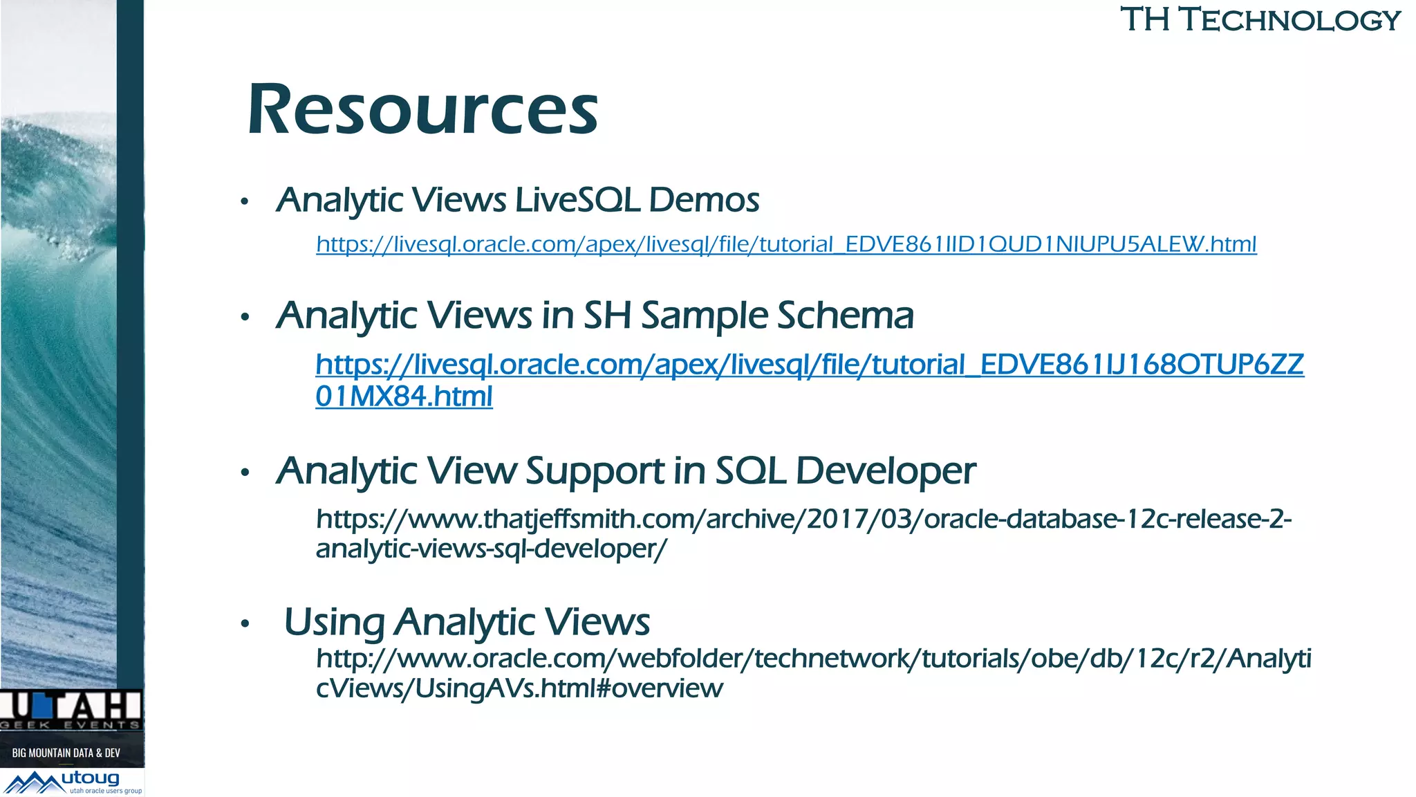 TH TechnologyTH Technology
Resources
• Analytic Views LiveSQL Demos
https://livesql.oracle.com/apex/livesql/file/tutorial_EDVE861IID1QUD1NIUPU5ALEW.html
• Analytic Views in SH Sample Schema
https://livesql.oracle.com/apex/livesql/file/tutorial_EDVE861IJ168OTUP6ZZ
01MX84.html
• Analytic View Support in SQL Developer
https://www.thatjeffsmith.com/archive/2017/03/oracle-database-12c-release-2-
analytic-views-sql-developer/
• Using Analytic Views
http://www.oracle.com/webfolder/technetwork/tutorials/obe/db/12c/r2/Analyti
cViews/UsingAVs.html#overview
 