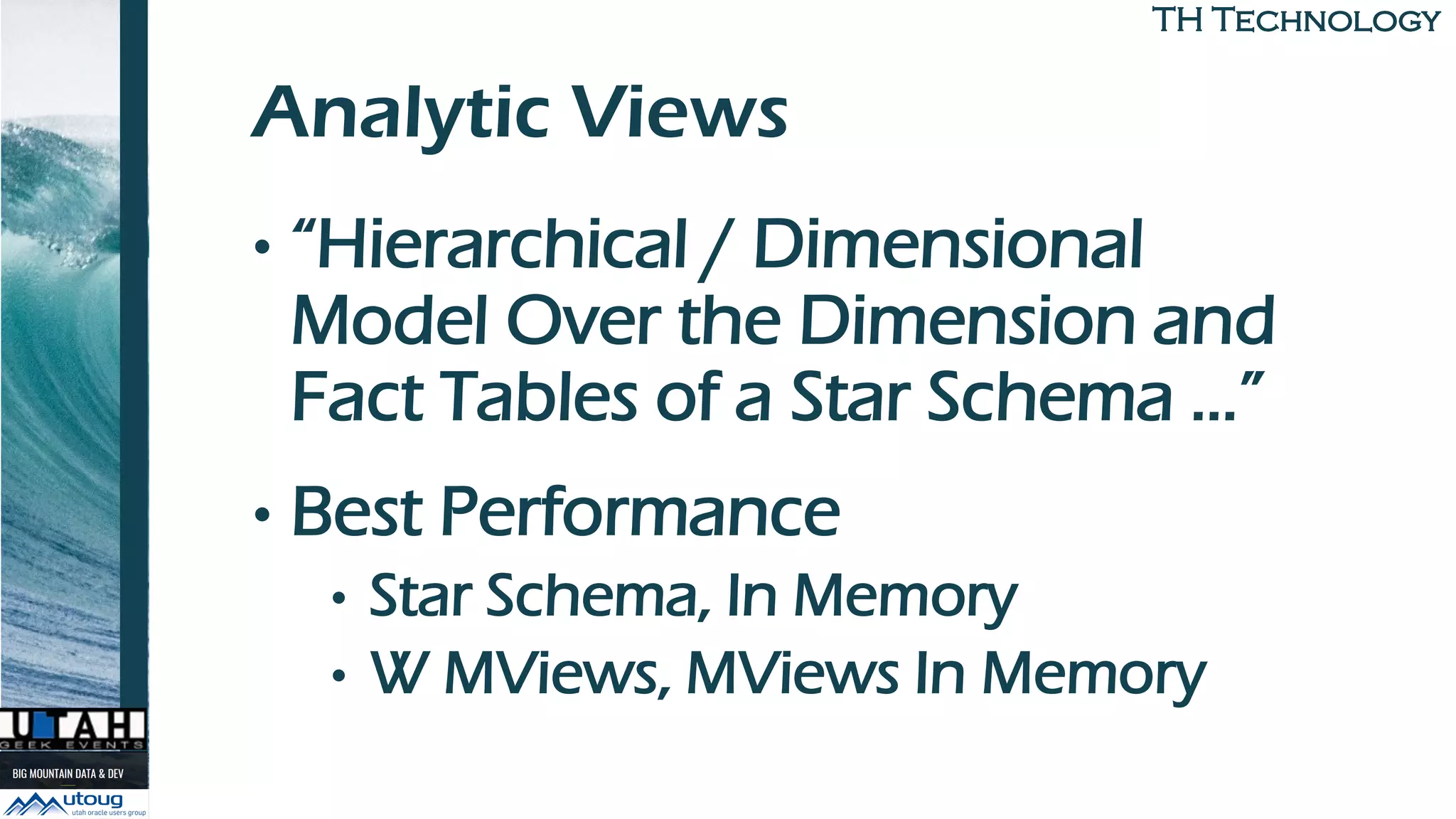 TH TechnologyTH Technology
Analytic Views
• “Hierarchical / Dimensional
Model Over the Dimension and
Fact Tables of a Star Schema …”
• Best Performance
• Star Schema, In Memory
• W MViews, MViews In Memory
 