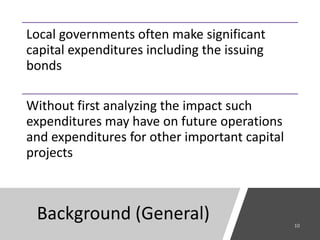 Background (General)
Local governments often make significant
capital expenditures including the issuing
bonds
Without first analyzing the impact such
expenditures may have on future operations
and expenditures for other important capital
projects
 