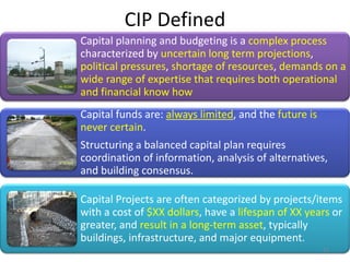 CIP Defined
Capital planning and budgeting is a complex process
characterized by uncertain long term projections,
political pressures, shortage of resources, demands on a
wide range of expertise that requires both operational
and financial know how
Capital funds are: always limited, and the future is
never certain.
Structuring a balanced capital plan requires
coordination of information, analysis of alternatives,
and building consensus.
Capital Projects are often categorized by projects/items
with a cost of $XX dollars, have a lifespan of XX years or
greater, and result in a long-term asset, typically
buildings, infrastructure, and major equipment.
12
 