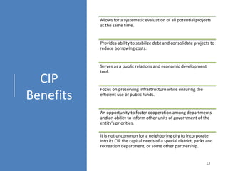 CIP
Benefits
Allows for a systematic evaluation of all potential projects
at the same time.
Provides ability to stabilize debt and consolidate projects to
reduce borrowing costs.
Serves as a public relations and economic development
tool.
Focus on preserving infrastructure while ensuring the
efficient use of public funds.
An opportunity to foster cooperation among departments
and an ability to inform other units of government of the
entity's priorities.
It is not uncommon for a neighboring city to incorporate
into its CIP the capital needs of a special district, parks and
recreation department, or some other partnership.
13
 