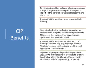 CIP
Benefits
Terminates the ad hoc policy of allocating resources
to capital projects without regard to long-term
impact on the government's available reserves and
resources.
Assures that the most important projects obtain
funding.
Integrates budgeting for day-to-day services and
activities with budgeting for capital improvements.
This insures that construction, acquisition, and
operational needs are addressed.
Assures that the most appropriate method of
funding is selected (e.g. pay-as-you go or bonds.
Also insures that when bonds are used the most
appropriate type is selected.)
Improves project planning and timing sequence.
(e.g. Allows sufficient time to arrange and promote
bond or tax referenda. Allows sufficient time to
accumulate cash for pay-as-you go projects.)
14
 