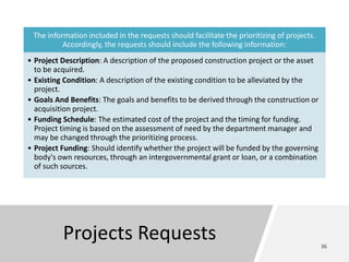 Projects Requests
The information included in the requests should facilitate the prioritizing of projects.
Accordingly, the requests should include the following information:
• Project Description: A description of the proposed construction project or the asset
to be acquired.
• Existing Condition: A description of the existing condition to be alleviated by the
project.
• Goals And Benefits: The goals and benefits to be derived through the construction or
acquisition project.
• Funding Schedule: The estimated cost of the project and the timing for funding.
Project timing is based on the assessment of need by the department manager and
may be changed through the prioritizing process.
• Project Funding: Should identify whether the project will be funded by the governing
body's own resources, through an intergovernmental grant or loan, or a combination
of such sources.
 