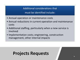 Projects Requests
Additional considerations that
must be identified include:
• Annual operation or maintenance costs
• Annual reductions in current operation and maintenance
costs
• Additional staffing, particularly when a new service is
involved
• Implementation costs; engineering, construction
management, other internal impacts
 