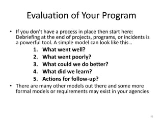 Evaluation of Your Program
• If you don’t have a process in place then start here:
Debriefing at the end of projects, programs, or incidents is
a powerful tool. A simple model can look like this…
1. What went well?
2. What went poorly?
3. What could we do better?
4. What did we learn?
5. Actions for follow-up?
• There are many other models out there and some more
formal models or requirements may exist in your agencies
41
 