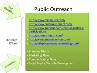 Public Outreach
Outreach
Efforts
• http://www.mindmixer.com/
• http://www.politically-direct.com/
• http://www.granicus.com/solutions/citizen-
participation/
• http://yournorthport.com/
• http://www.engagedenton.com/
• http://telephonetownhallmeeting.com/
• Branding Efforts
• Marketing Plans
• Communication Plans
• Social Media, Website Development
45
 
