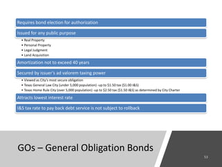 GOs – General Obligation Bonds
Requires bond election for authorization
Issued for any public purpose
• Real Property
• Personal Property
• Legal Judgment
• Land Acquisition
Amortization not to exceed 40 years
Secured by issuer’s ad valorem taxing power
• Viewed as City’s most secure obligation
• Texas General Law City (under 5,000 population) -up to $1.50 tax ($1.00 I&S)
• Texas Home Rule City (over 5,000 population) -up to $2.50 tax ($1.50 I&S) as determined by City Charter
Attracts lowest interest rate
I&S tax rate to pay back debt service is not subject to rollback
 