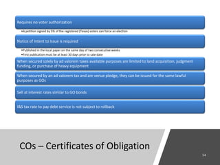 COs – Certificates of Obligation
Requires no voter authorization
•A petition signed by 5% of the registered (Texas) voters can force an election
Notice of Intent to Issue is required
•Published in the local paper on the same day of two consecutive weeks
•First publication must be at least 30 days prior to sale date
When secured solely by ad valorem taxes available purposes are limited to land acquisition, judgment
funding, or purchase of heavy equipment
When secured by an ad valorem tax and are venue pledge, they can be issued for the same lawful
purposes as GOs
Sell at interest rates similar to GO bonds
I&S tax rate to pay debt service is not subject to rollback
 