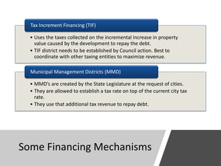 Some Financing Mechanisms
• Uses the taxes collected on the incremental increase in property
value caused by the development to repay the debt.
• TIF district needs to be established by Council action. Best to
coordinate with other taxing entities to maximize revenue.
Tax Increment Financing (TIF)
• MMD’s are created by the State Legislature at the request of cities.
• They are allowed to establish a tax rate on top of the current city tax
rate.
• They use that additional tax revenue to repay debt.
Municipal Management Districts (MMD)
 