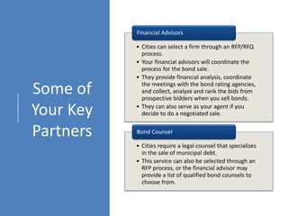 Some of
Your Key
Partners
• Cities can select a firm through an RFP/RFQ
process.
• Your financial advisors will coordinate the
process for the bond sale.
• They provide financial analysis, coordinate
the meetings with the bond rating agencies,
and collect, analyze and rank the bids from
prospective bidders when you sell bonds.
• They can also serve as your agent if you
decide to do a negotiated sale.
Financial Advisors
• Cities require a legal counsel that specializes
in the sale of municipal debt.
• This service can also be selected through an
RFP process, or the financial advisor may
provide a list of qualified bond counsels to
choose from.
Bond Counsel
 