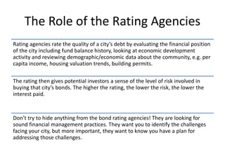 The Role of the Rating Agencies
Rating agencies rate the quality of a city’s debt by evaluating the financial position
of the city including fund balance history, looking at economic development
activity and reviewing demographic/economic data about the community, e.g. per
capita income, housing valuation trends, building permits.
The rating then gives potential investors a sense of the level of risk involved in
buying that city’s bonds. The higher the rating, the lower the risk, the lower the
interest paid.
Don’t try to hide anything from the bond rating agencies! They are looking for
sound financial management practices. They want you to identify the challenges
facing your city, but more important, they want to know you have a plan for
addressing those challenges.
 