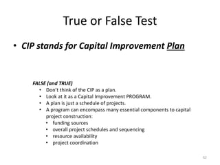 True or False Test
• CIP stands for Capital Improvement Plan
62
FALSE (and TRUE)
• Don’t think of the CIP as a plan.
• Look at it as a Capital Improvement PROGRAM.
• A plan is just a schedule of projects.
• A program can encompass many essential components to capital
project construction:
• funding sources
• overall project schedules and sequencing
• resource availability
• project coordination
 