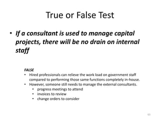 True or False Test
• If a consultant is used to manage capital
projects, there will be no drain on internal
staff
63
FALSE
• Hired professionals can relieve the work load on government staff
compared to performing those same functions completely in-house.
• However, someone still needs to manage the external consultants.
• progress meetings to attend
• invoices to review
• change orders to consider
 