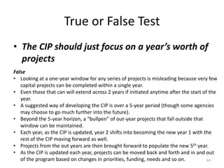 True or False Test
• The CIP should just focus on a year’s worth of
projects
64
False
• Looking at a one-year window for any series of projects is misleading because very few
capital projects can be completed within a single year.
• Even those that can will extend across 2 years if initiated anytime after the start of the
year.
• A suggested way of developing the CIP is over a 5-year period (though some agencies
may choose to go much further into the future).
• Beyond the 5-year horizon, a “bullpen” of out-year projects that fall outside that
window can be maintained.
• Each year, as the CIP is updated, year 2 shifts into becoming the new year 1 with the
rest of the CIP moving forward as well.
• Projects from the out years are then brought forward to populate the new 5th year.
• As the CIP is updated each year, projects can be moved back and forth and in and out
of the program based on changes in priorities, funding, needs and so on.
 