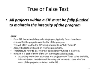 True or False Test
• All projects within a CIP must be fully funded
to maintain the integrity of the program
65
FALSE
• For a CIP that extends beyond a single year, typically funds have been
ensured for the projects over the life of the program.
• This will often lead to the CIP being referred to as “fully funded”.
• Agency budgets are based on revenue projections.
• Therefore, to refer to a 5+ year CIP as being fully funded is incorrect.
• Instead, it is best of think of the CIP as being fiscally balanced.
• According to the best estimates and projections of funds to be available,
it is anticipated that there will be adequate money to cover all of the
costs of the projects contained in the CIP.
 