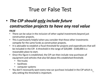 True or False Test
• The CIP should only include future
construction projects to have any real value
66
FALSE
• There can be value in the inclusion of other capital investments beyond just
construction projects.
• This is particularly helpful when you consider that these other investments
compete for the same funds as construction projects.
• It is advisable to establish a fiscal threshold for projects and expenditures that will
be included in the CIP. A threshold in the range of $20,000 - $100,000 is a
reasonable place to start.
• Once this figure is established, the CIP can then include new purchases of
equipment and vehicles that also fall above this established threshold.
• fire trucks
• backhoes
• computer systems
• You don’t necessarily want every new car purchase included in the CIP which is
why setting the threshold is important.
 
