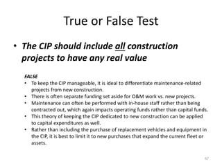 True or False Test
• The CIP should include all construction
projects to have any real value
67
FALSE
• To keep the CIP manageable, it is ideal to differentiate maintenance-related
projects from new construction.
• There is often separate funding set aside for O&M work vs. new projects.
• Maintenance can often be performed with in-house staff rather than being
contracted out, which again impacts operating funds rather than capital funds.
• This theory of keeping the CIP dedicated to new construction can be applied
to capital expenditures as well.
• Rather than including the purchase of replacement vehicles and equipment in
the CIP, it is best to limit it to new purchases that expand the current fleet or
assets.
 
