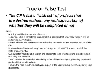 True or False Test
• The CIP is just a “wish list” of projects that
are desired without any real expectation of
whether they will be completed or not
68
FALSE
• Nothing could be further from the truth.
• Too often, a CIP is considered a random list of projects that an agency “hopes” will be
constructed…eventually.
• Elected officials and constituents must be able to depend on the expected results of the
CIP.
• How much confidence will they have in the agency or its staff if projects are left in a
state of uncertainty?
• Our own staff must be able to plan and coordinate their efforts around a solid program
that they can count on.
• The CIP should be viewed as a road map to be followed each year, providing surety and
predictability for all involved.
• Though the map is redrawn each year as part of the update process, it should never lose
its integrity.
 