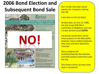 2006 Bond Election and
Subsequent Bond Sale
On 5-13-06, City held a bond
election for 4 projects totaling
$31.5M
Every item on the list failed
46 days later, on June 27, 2006,
the City issued $38.3M in
certificates of obligation, and over
a 3 year period issued $107M
The Bonds issued were not for
those projects on the May ballot;
however, many residents believed
they were and were absolutely
incensed
Many residents felt
disenfranchised by that election
and hold residual resentment with
the City
This history comes up every time
debt is considered
7
 