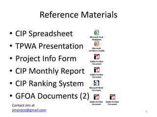 Reference Materials
• CIP Spreadsheet
• TPWA Presentation
• Project Info Form
• CIP Monthly Report
• CIP Ranking System
• GFOA Documents (2)
71
Contact Jim at
jimproce@gmail.com
 