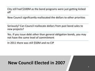 City still had $100M as the bond programs were just getting kicked
off
New Council significantly reallocated the dollars to other priorities
Seriously? Can Council reallocate dollars from past bond sales to
new projects?
Yes. If you issue debt other than general obligation bonds, you may
not have the same level of commitment
In 2011 there was still $50M and no CIP
New Council Elected in 2007
 