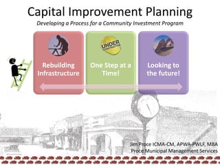 Capital Improvement Planning
Developing a Process for a Community Investment Program
Rebuilding
Infrastructure
One Step at a
Time!
Looking to
the future!
Jim Proce ICMA-CM, APWA-PWLF, MBA
Proce Municipal Management Services
1
 