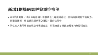 新增1例腸病毒併發重症病例
21
• 中部6歲男童，11月中旬陸續出現發燒及上呼吸道症狀，同時伴隨雙側下肢無力，
就醫後通報，檢出感染腸病毒D68型，目前住院中
• 同住家人及同學曾出現上呼吸道症狀，均已痊癒；其餘接觸者均無疑似症狀
23
 