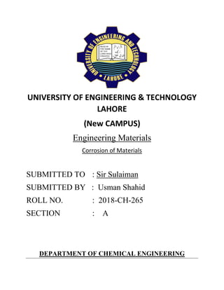 UNIVERSITY OF ENGINEERING & TECHNOLOGY
LAHORE
(New CAMPUS)
Engineering Materials
Corrosion of Materials
SUBMITTED TO : Sir Sulaiman
SUBMITTED BY : Usman Shahid
ROLL NO. : 2018-CH-265
SECTION : A
DEPARTMENT OF CHEMICAL ENGINEERING
 
