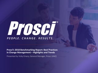 Prosci’s 2018 Benchmarking Report: Best Practices
in Change Management – Highlights and Trends
Presented by Vicky Emery, General Manager, Prosci (ANZ)
 