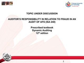 TOPIC UNDER DISCUSSION
AUDITOR’S RESPONSIBILITY IN RELATION TO FRAUD IN AN
AUDIT OF AFS (ISA 240)
Prescribed textbook
Dynamic Auditing
12th edition
2
 