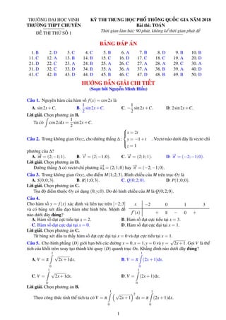 TRƯỜNG ĐẠI HỌC VINH
TRƯỜNG THPT CHUYÊN
ĐỀ THI THỬ SỐ 1
KỲ THI TRUNG HỌC PHỔ THÔNG QUỐC GIA NĂM 2018
Bài thi: TOÁN
Thời gian làm bài: 90 phút, không kể thời gian phát đề
BẢNG ĐÁP ÁN
1. B 2. D 3. C 4. C 5. B 6. A 7. B 8. D 9. B 10. B
11. C 12. A 13. B 14. B 15. C 16. D 17. C 18. C 19. A 20. D
21. D 22. C 23. A 24. B 25. A 26. C 27. A 28. A 29. C 30. A
31. D 32. C 33. D 34. B 35. A 36. A 37. A 38. B 39. A 40. D
41. C 42. B 43. D 44. D 45. B 46. C 47. D 48. B 49. B 50. D
HƯỚNG DẪN GIẢI CHI TIẾT
(Soạn bởi Nguyễn Minh Hiếu)
Câu 1. Nguyên hàm của hàm số f(x) = cos2x là
A. sin2x+C. B.
1
2
sin2x+C. C. −
1
2
sin2x+C. D. 2sin2x+C.
Lời giải. Chọn phương án B.
Ta có cos2xdx =
1
2
sin2x+C.
Câu 2. Trong không gian Oxyz, cho đường thẳng ∆ :



x = 2t
y = −1+t
z = 1
. Vectơ nào dưới đây là vectơ chỉ
phương của ∆?
A. −→m = (2;−1;1). B. −→v = (2;−1;0). C. −→u = (2;1;1). D. −→n = (−2;−1;0).
Lời giải. Chọn phương án D.
Đường thẳng ∆ có vectơ chỉ phương −→u∆ = (2;1;0) hay −→n = (−2;−1;0).
Câu 3. Trong không gian Oxyz, cho điểm M(1;2;3). Hình chiếu của M trên trục Oy là
A. S(0;0;3). B. R(1;0;3). C. Q(0;2;0). D. P(1;0;0).
Lời giải. Chọn phương án C.
Tọa độ điểm thuộc Oy có dạng (0;y;0). Do đó hình chiếu của M là Q(0;2;0).
Câu 4.
Cho hàm số y = f(x) xác định và liên tục trên [−2;3]
và có bảng xét dấu đạo hàm như hình bên. Mệnh đề
nào dưới đây đúng?
x
f (x)
−2 0 1 3
+ || − 0 +
A. Hàm số đạt cực tiểu tại x = 2. B. Hàm số đạt cực tiểu tại x = 3.
C. Hàm số đạt cực đại tại x = 0. D. Hàm số đạt cực đại tại x = 1.
Lời giải. Chọn phương án C.
Từ bảng xét dấu ta thấy hàm số đạt cực đại tại x = 0 và đạt cực tiểu tại x = 1.
Câu 5. Cho hình phẳng (D) giới hạn bởi các đường x = 0,x = 1,y = 0 và y =
√
2x+1. Gọi V là thể
tích của khối tròn xoay tạo thành khi quay (D) quanh trục Ox. Khẳng đình nào dưới đây đúng?
A. V = π
1
0
√
2x+1dx. B. V = π
1
0
(2x+1)dx.
C. V =
1
0
√
2x+1dx. D. V =
1
0
(2x+1)dx.
Lời giải. Chọn phương án B.
Theo công thức tính thể tích ta có V = π
1
0
√
2x+1
2
dx = π
1
0
(2x+1)dx.
1
 