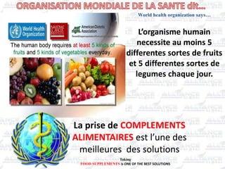 L’organisme humain
necessite au moins 5
differentes sortes de fruits
et 5 differentes sortes de
legumes chaque jour.
La prise de COMPLEMENTS
ALIMENTAIRES est l’une des
meilleures des solutions
World health organization says…
Taking
FOOD SUPPLEMENTS is ONE OF THE BEST SOLUTIONS
 