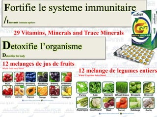 Fortifie le systeme immunitaire
/Increases immune system
29 Vitamins, Minerals and Trace Minerals
Detoxifie l’organisme
Detoxifies the body
12 melanges de jus de fruits
Whole Fruit Juice Blend
12 mélange de legumes entiers
Whole Vegetable Juice Blend
 