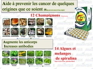 Aide à prevenir les cancer de quelques
origines que ce soient (Helps prevent cancer of any origin)
12 Champignons Mushrooms
Augmente les anticorps
Increases antibodies
14 Algues et
melanges
de spirulina
Super Green Foods /Spirulina Blend
 