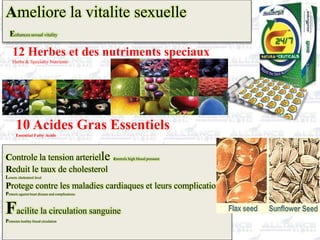 Ameliore la vitalite sexuelle
Enhances sexual vitality
12 Herbes et des nutriments speciaux
Herbs & Specialty Nutrients
10 Acides Gras Essentiels
Essential Fatty Acids
Controle la tension arterielle controls high blood pressure
Reduit le taux de cholesterol
Lowers cholesterol level
Protege contre les maladies cardiaques et leurs complications
Protects against heart disease and complications
Facilite la circulation sanguine
Promotes healthy blood circulation
 