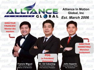 Alliance In Motion
Global, Inc
Est. March 2006
Francis Miguel
Chief Finance Officer
“Mentor of All Mentors”
Dr. Ed Cabantog
Chief Executive Officer
“The Visionary President”
John Asperin
Chief Marketing Officer
“Mr. Excitement”
DIRECTEUR
FINANCIER/
Mentor des
mentors
DIRECTEUR
MARKETING/
Monsieur
Excitement
PDG
Le Président/
Visionnaire
 