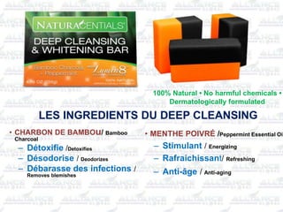 100% Natural • No harmful chemicals •
Dermatologically formulated
• CHARBON DE BAMBOu/ Bamboo
Charcoal
– Détoxifie /Detoxifies
– Désodorise / Deodorizes
– Débarasse des infections /
Removes blemishes
• MENTHE POIVRÉ /Peppermint Essential Oil
– Stimulant / Energizing
– Rafraichissant/ Refreshing
– Anti-âge / Anti-aging
LES INGREDIENTS DU DEEP CLEANSING
 