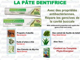 With antibacterial properties and repairs the
gums of the oral cavity
Avec des propriétés
antibactériennes.
Répare les gencives de
la cavité buccale
LA PÂTE DENTIFRICE
Contient du Complete
Phyto-Energizer
Propolis d’abeille
Bee propolis
Huile d’arbre à thé
Tea tree oil
Des Extraits de Myrrhe
Myrrh Extract
Aloe Vera
Des extrait de feuille de bétel
Piper Betel Extract
 