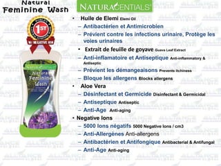 • Huile de Elemi Elemi Oil
– Antibactérien et Antimicrobien
– Prévient contre les infections urinaire, Protège les
voies urinaires
• Extrait de feuille de goyave Guava Leaf Extract
– Anti-inflamatoire et Antiseptique Anti-inflammatory &
Antiseptic
– Prévient les démangeaisons Prevents itchiness
– Bloque les allergens Blocks allergens
• Aloe Vera
– Désinfectant et Germicide Disinfectant & Germicidal
– Antiseptique Antiseptic
– Anti-Age Anti-aging
• Negative Ions
– 5000 Ions négatifs 5000 Negative Ions / cm3
– Anti-Allergènes Anti-allergens
– Antibactérien et Antifongique Antibacterial & Antifungal
– Anti-Age Anti-aging
 