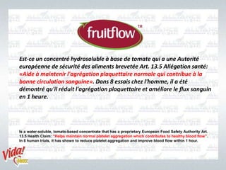 Is a water-soluble, tomato-based concentrate that has a proprietary European Food Safety Authority Art.
13.5 Health Claim: “Helps maintain normal platelet aggregation which contributes to healthy blood flow”.
In 8 human trials, it has shown to reduce platelet aggregation and improve blood flow within 1 hour.
Est-ce un concentré hydrosoluble à base de tomate qui a une Autorité
européenne de sécurité des aliments brevetée Art. 13.5 Allégation santé:
«Aide à maintenir l'agrégation plaquettaire normale qui contribue à la
bonne circulation sanguine». Dans 8 essais chez l'homme, il a été
démontré qu'il réduit l'agrégation plaquettaire et améliore le flux sanguin
en 1 heure.
 