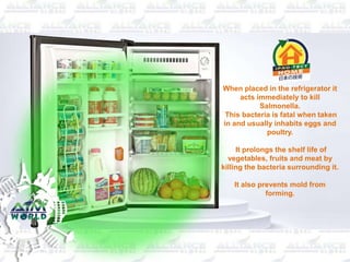 When placed in the refrigerator it
acts immediately to kill
Salmonella.
This bacteria is fatal when taken
in and usually inhabits eggs and
poultry.
It prolongs the shelf life of
vegetables, fruits and meat by
killing the bacteria surrounding it.
It also prevents mold from
forming.
 