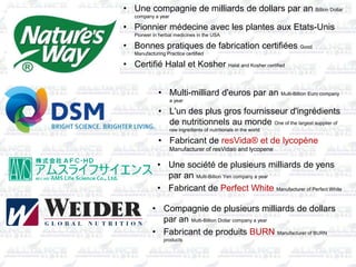 • Une compagnie de milliards de dollars par an Billion Dollar
company a year
• Pionnier médecine avec les plantes aux Etats-Unis
Pioneer in herbal medicines in the USA
• Bonnes pratiques de fabrication certifiées Good
Manufacturing Practice certified
• Certifié Halal et Kosher Halal and Kosher certified
• Multi-milliard d'euros par an Multi-Billion Euro company
a year
• L'un des plus gros fournisseur d'ingrédients
de nutritionnels au monde One of the largest supplier of
raw ingredients of nutritionals in the world
• Fabricant de resVida® et de lycopène
Manufacturer of resVida® and lycopene
• Une société de plusieurs milliards de yens
par an Multi-Billion Yen company a year
• Fabricant de Perfect White Manufacturer of Perfect White
• Compagnie de plusieurs milliards de dollars
par an Multi-Billion Dollar company a year
• Fabricant de produits BURN Manufacturer of BURN
products
 
