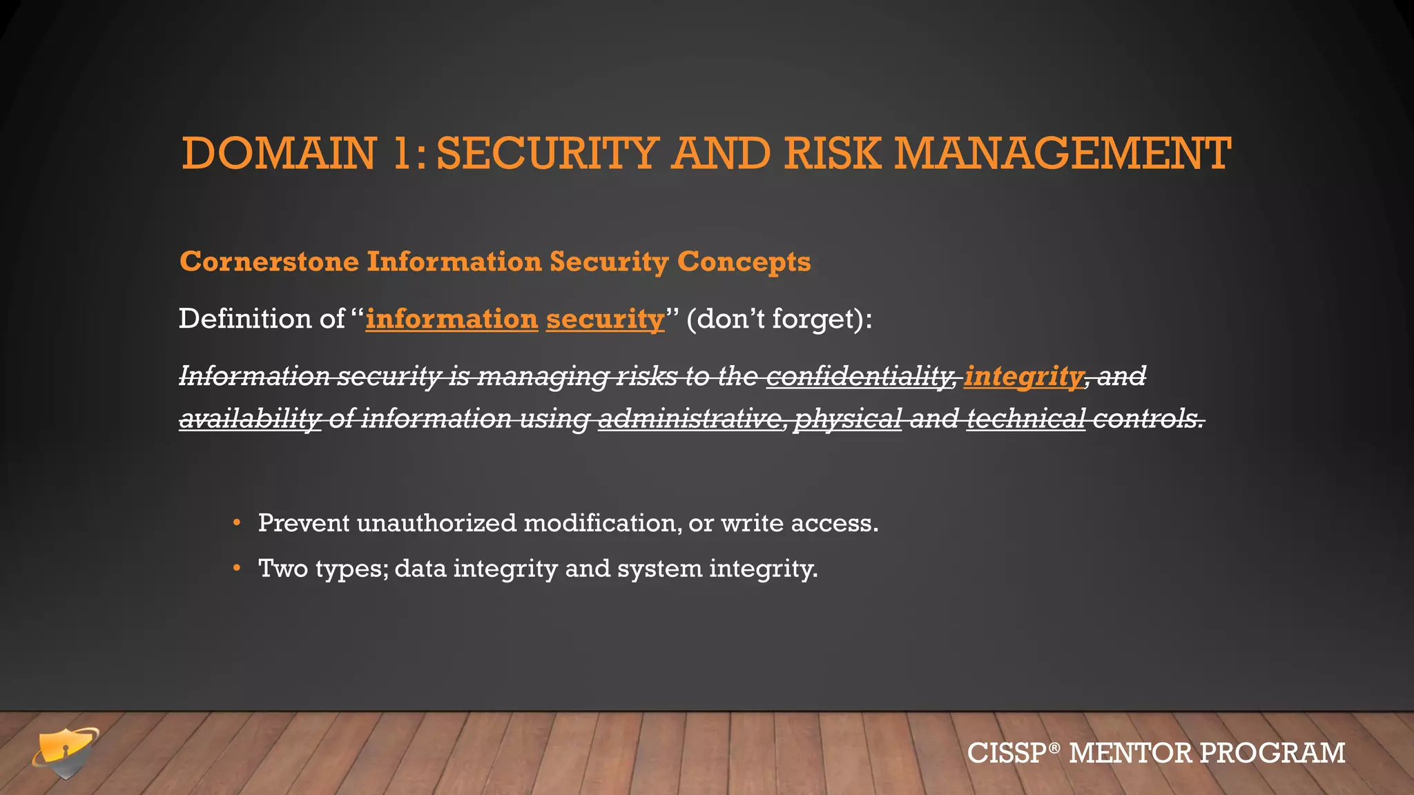 DOMAIN 1: SECURITY AND RISK MANAGEMENT
Cornerstone Information Security Concepts
Definition of “information security” (don’t forget):
Information security is managing risks to the confidentiality,integrity,and
availability of information using administrative,physical and technical controls.
• Prevent unauthorized modification, or write access.
• Two types; data integrity and system integrity.
CISSP® MENTOR PROGRAM
 
