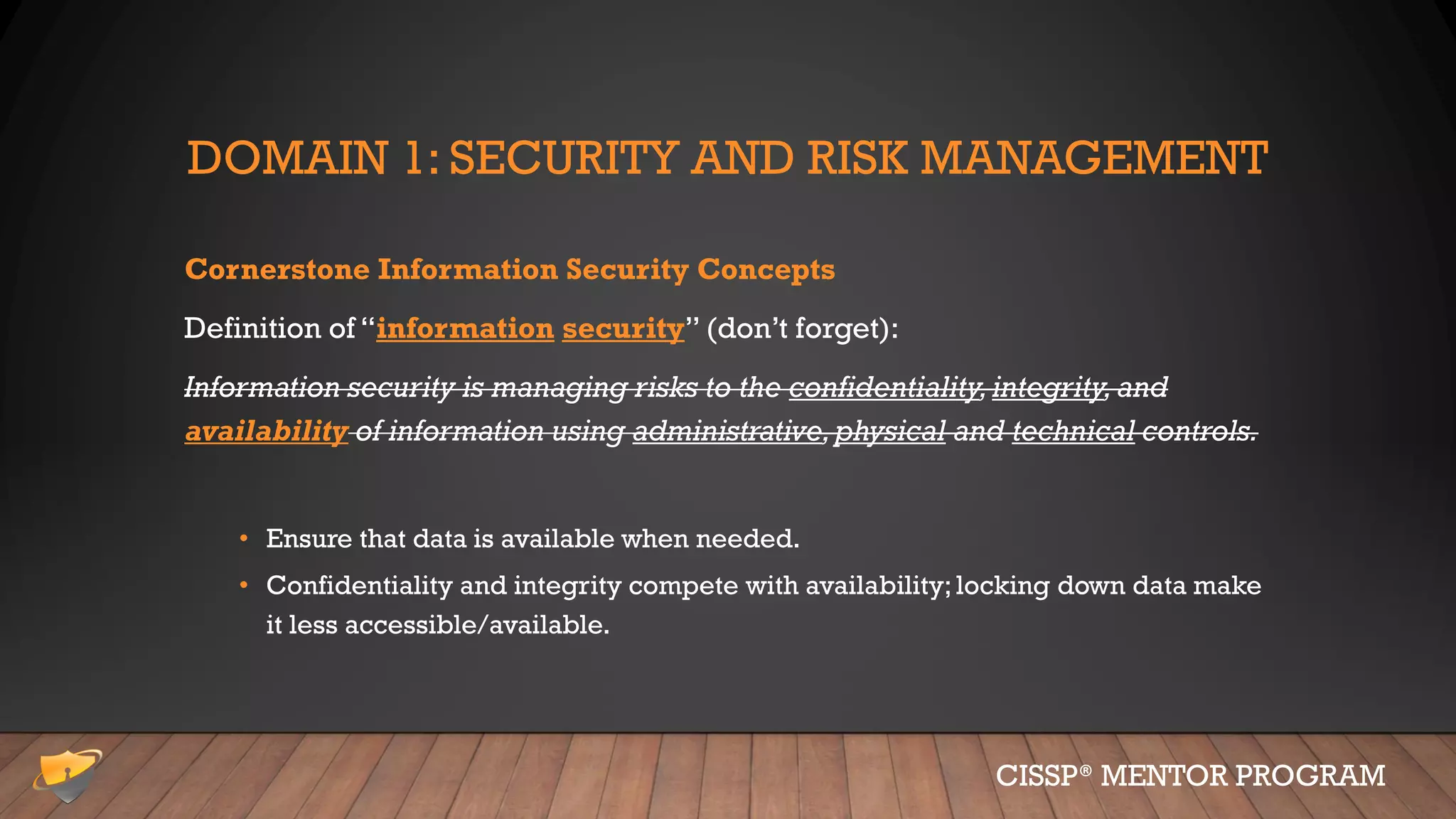DOMAIN 1: SECURITY AND RISK MANAGEMENT
Cornerstone Information Security Concepts
Definition of “information security” (don’t forget):
Information security is managing risks to the confidentiality,integrity,and
availability of information using administrative,physical and technical controls.
• Ensure that data is available when needed.
• Confidentiality and integrity compete with availability;locking down data make
it less accessible/available.
CISSP® MENTOR PROGRAM
 
