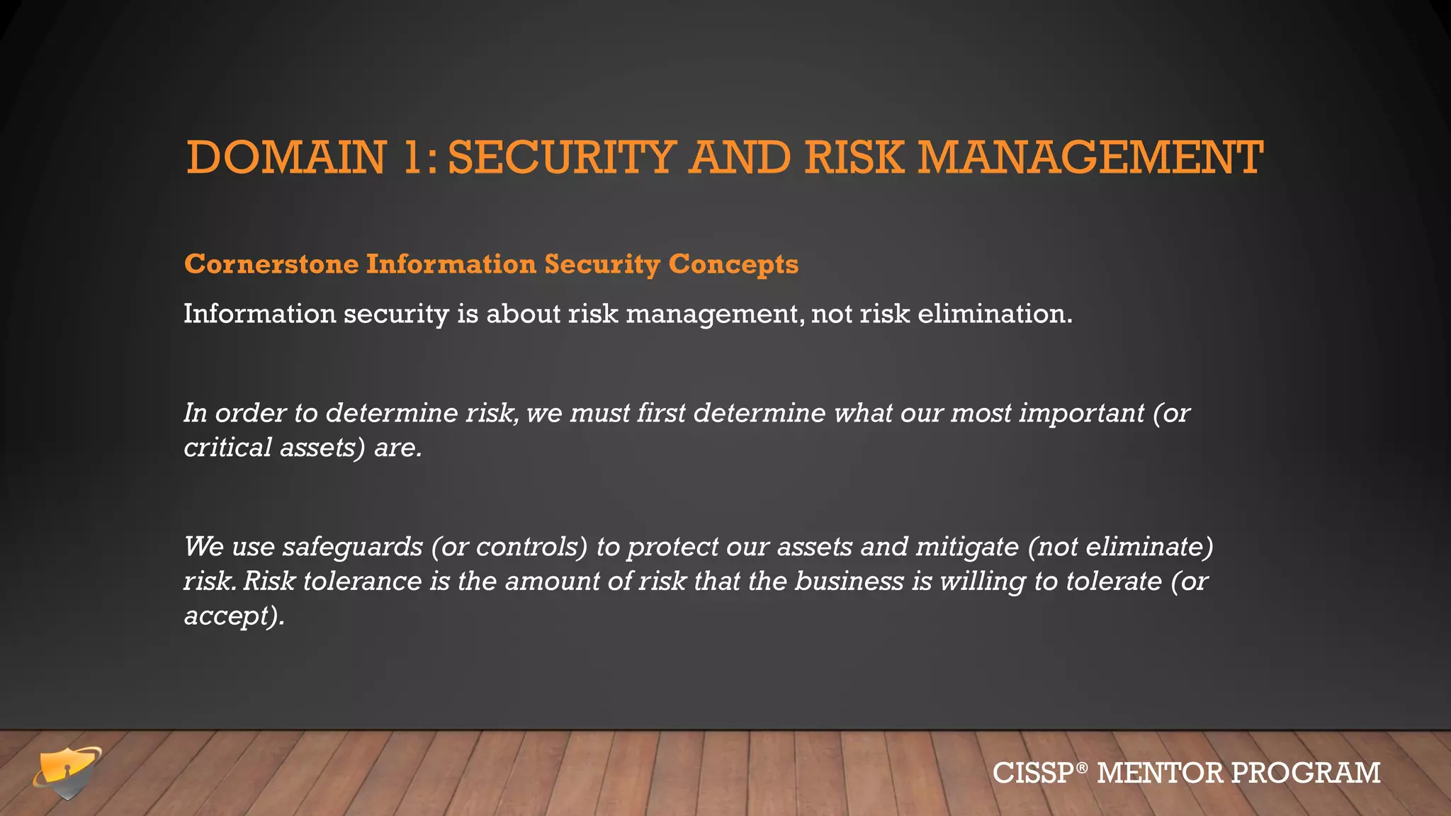 DOMAIN 1: SECURITY AND RISK MANAGEMENT
Cornerstone Information Security Concepts
Information security is about risk management, not risk elimination.
In order to determine risk, we must first determine what our most important (or
critical assets) are.
We use safeguards (or controls) to protect our assets and mitigate (not eliminate)
risk. Risk tolerance is the amount of risk that the business is willing to tolerate (or
accept).
CISSP® MENTOR PROGRAM
 