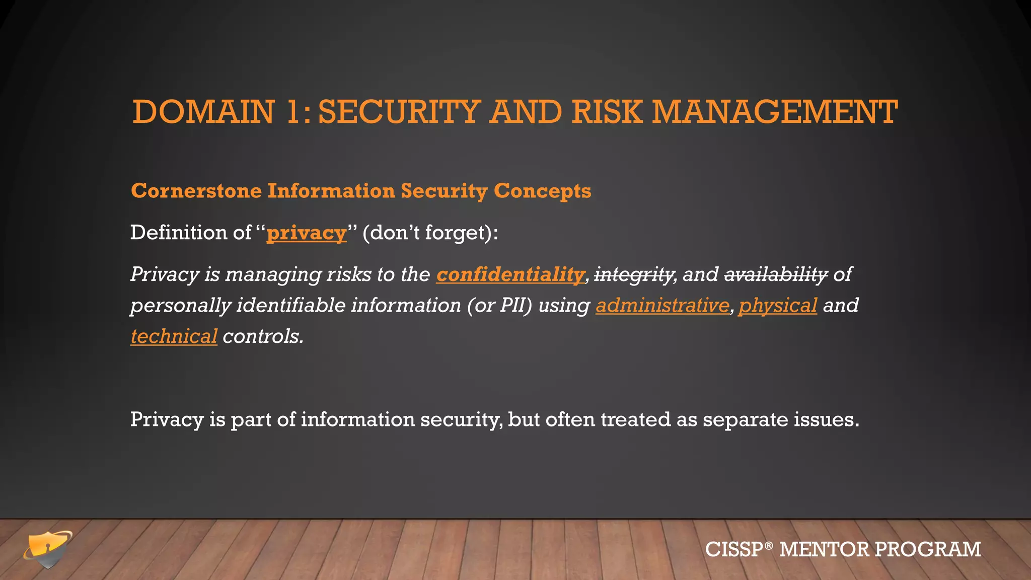 DOMAIN 1: SECURITY AND RISK MANAGEMENT
Cornerstone Information Security Concepts
Definition of “privacy” (don’t forget):
Privacy is managing risks to the confidentiality,integrity,and availability of
personally identifiable information (or PII) using administrative,physical and
technical controls.
Privacy is part of information security, but often treated as separate issues.
CISSP® MENTOR PROGRAM
 